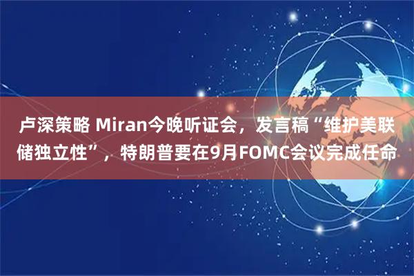卢深策略 Miran今晚听证会，发言稿“维护美联储独立性”，特朗普要在9月FOMC会议完成任命