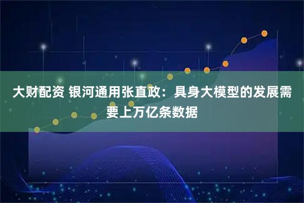 大财配资 银河通用张直政：具身大模型的发展需要上万亿条数据