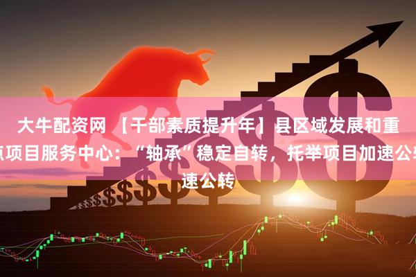 大牛配资网 【干部素质提升年】县区域发展和重点项目服务中心：“轴承”稳定自转，托举项目加速公转