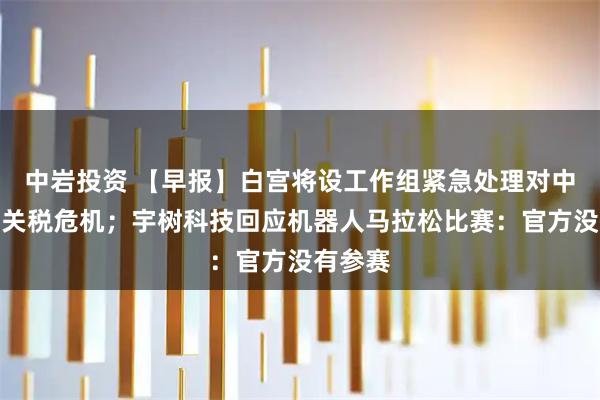 中岩投资 【早报】白宫将设工作组紧急处理对中国加征关税危机；宇树科技回应机器人马拉松比赛：官方没有参赛