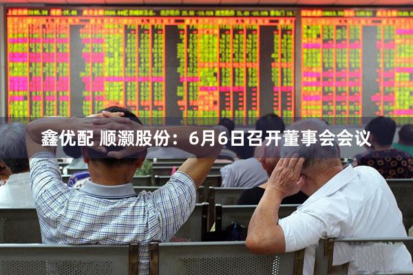 鑫优配 顺灏股份：6月6日召开董事会会议