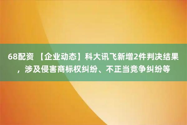 68配资 【企业动态】科大讯飞新增2件判决结果，涉及侵害商标权纠纷、不正当竞争纠纷等