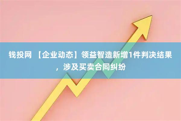 钱投网 【企业动态】领益智造新增1件判决结果，涉及买卖合同纠纷