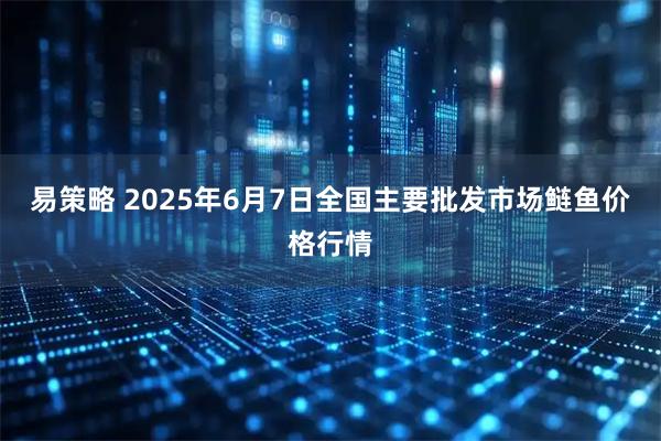 易策略 2025年6月7日全国主要批发市场鲢鱼价格行情