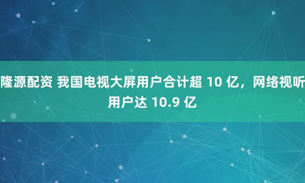 隆源配资 我国电视大屏用户合计超 10 亿，网络视听用户达 10.9 亿