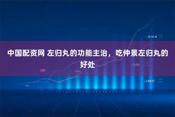 中国配资网 左归丸的功能主治，吃仲景左归丸的好处