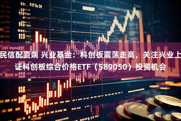 民信配资端 兴业基金：科创板震荡走高，关注兴业上证科创板综合价格ETF（589050）投资机会
