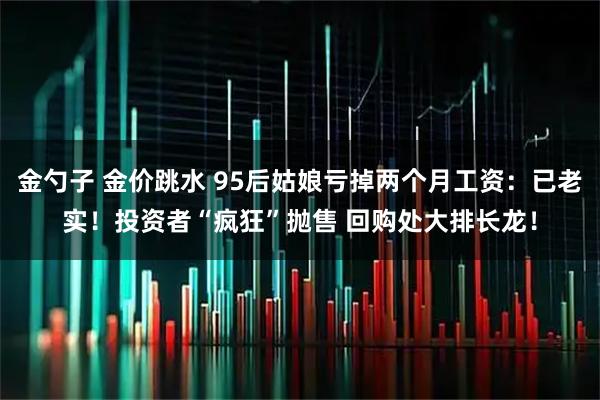 金勺子 金价跳水 95后姑娘亏掉两个月工资：已老实！投资者“疯狂”抛售 回购处大排长龙！