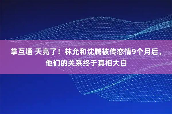 掌互通 天亮了！林允和沈腾被传恋情9个月后，他们的关系终于真相大白