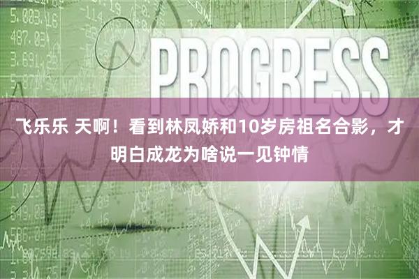 飞乐乐 天啊！看到林凤娇和10岁房祖名合影，才明白成龙为啥说一见钟情