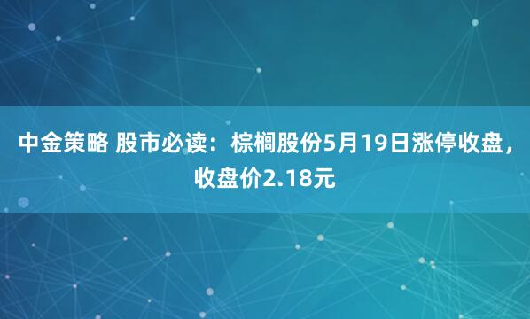 中金策略 股市必读：棕榈股份5月19日涨停收盘，收盘价2.18元