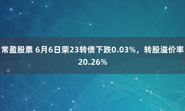 常盈股票 6月6日荣23转债下跌0.03%，转股溢价率20.26%