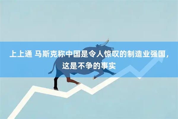 上上通 马斯克称中国是令人惊叹的制造业强国，这是不争的事实