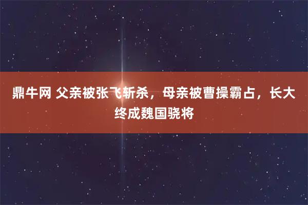 鼎牛网 父亲被张飞斩杀，母亲被曹操霸占，长大终成魏国骁将