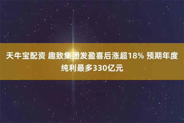 天牛宝配资 趣致集团发盈喜后涨超18% 预期年度纯利最多330亿元