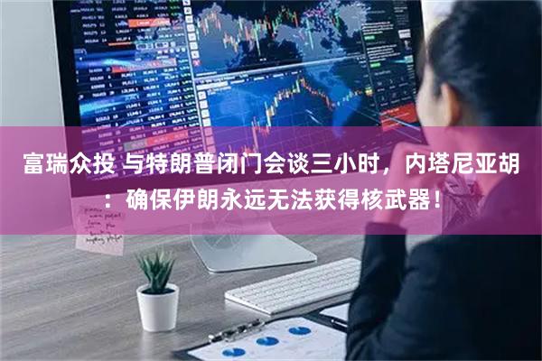 富瑞众投 与特朗普闭门会谈三小时，内塔尼亚胡：确保伊朗永远无法获得核武器！