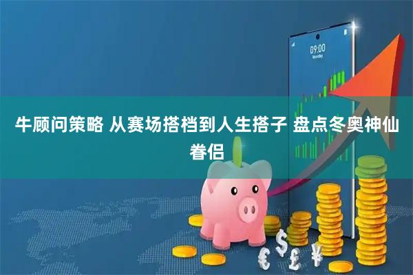 牛顾问策略 从赛场搭档到人生搭子 盘点冬奥神仙眷侣