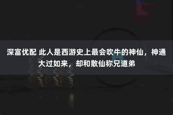 深富优配 此人是西游史上最会吹牛的神仙，神通大过如来，却和散仙称兄道弟