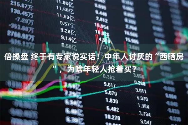 倍操盘 终于有专家说实话！中年人讨厌的“西晒房”，为啥年轻人抢着买？