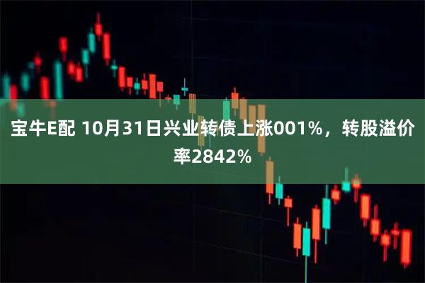 宝牛E配 10月31日兴业转债上涨001%，转股溢价率2842%