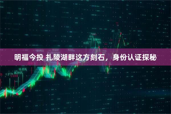 明福今投 扎陵湖畔这方刻石，身份认证探秘