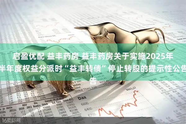 启盈优配 益丰药房 益丰药房关于实施2025年半年度权益分派时“益丰转债”停止转股的提示性公告