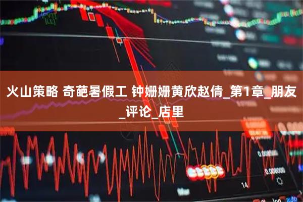 火山策略 奇葩暑假工 钟姗姗黄欣赵倩_第1章_朋友_评论_店里