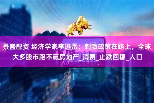 景盛配资 经济学家李迅雷：刺激政策在路上，全球大多股市跑不赢房地产_消费_止跌回稳_人口